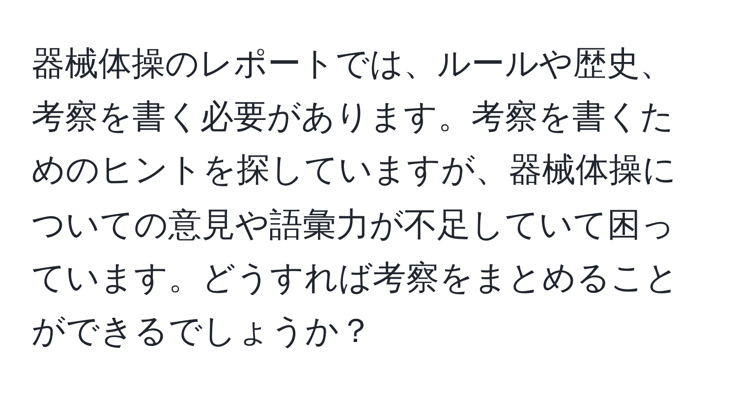 器械体操のレポートでは、ルールや歴史、考察を書く必要があります。考察を書くためのヒントを探していますが、器械体操についての意見や語彙力が不足していて困っています。どうすれば考察をまとめることができるでしょうか？