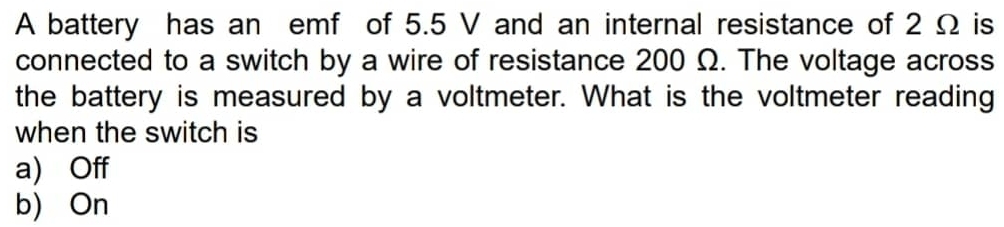 A battery has an emf of 5.5 V and an internal resistance of 2 Ω is
connected to a switch by a wire of resistance 200 Ω. The voltage across
the battery is measured by a voltmeter. What is the voltmeter reading
when the switch is
a) Off
b) On