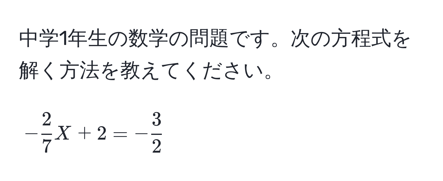 中学1年生の数学の問題です。次の方程式を解く方法を教えてください。  
$$- 2/7 X + 2 = - 3/2 $$