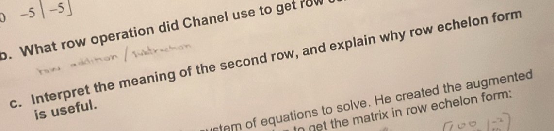 0 -5|-5]
o. What row operation did Chanel use to get row 
c. Interpret the meaning of the second row, and explain why row echelon form 
stem of equations to solve. He created the augmented 
is useful. 
In get the matrix in row echelon form: