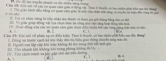 Đ. tốc độ lan truyền nhanh và tổn nhiều năng lượng.
Câu 18: Khi nói về các cơ quan cảm giác ở động vật. Theo lí thuyết, có bao nhiêu phát biểu sau đây đúng?
I. Thị giác khởi đầu bằng cơ quan cảm giác là mắt tiếp nhận ánh sáng và truyền tín hiệu đến vùng thị giác
ở vỏ não.
II. Tai có chức năng là tiếp nhận âm thanh và tham gia giữ thăng bằng cho cơ thể.
III. Vị giác giúp động vật lựa chọn thức ăn cũng như làm tăng hoạt động tiêu hoá.
IV. Hoạt động của các cơ quan cảm giác được điều khiển bởi các vùng riệng biệt trên vỏ não.
A. 1. B. 2. C. 3.
Câu 19: Khi nói về phản xạ có điều kiện. Theo lí thuyết, có bao nhiêu phát biểu sau đây đúng? D. 4.
I. Dừng xe trước vạch kẻ khi thấy đèn tín hiệu giao thông chuyển sang màu đỏ.
II. Người run lập cập khi mặc không đủ ẩm trong thời tiết lạnh giả.
III. Thờ nhanh khi không khí trong phòng không đù O_2 。 :
IV. Tìm cách tránh xa khi gặp chó dại trên đường. D, 4.
A. 1. B. 2. C. 3. thần kinh