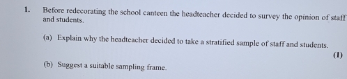 Before redecorating the school canteen the headteacher decided to survey the opinion of staff 
and students. 
(a) Explain why the headteacher decided to take a stratified sample of staff and students. 
(1) 
(b) Suggest a suitable sampling frame.