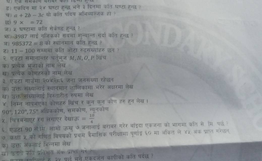 ड) एकदिन मा २४ घण्टा हन्छ भने ३ दिनमा कारत घण्टा हन्छ?
) a+2b-3c यो कति पदिय अभिव्यञ्जक हो ?
छ) 9x=72
ज) ५ घण्टामा कति सेकेण्ड हन्छ ?
भ। 3987 लाई नजिकको सयमा शुन्यान्त गर्दा कति हुन्छ ?
) 985372=8 को स्थानमान कति हन्छ ?
र) 11-100 सम्ममा कति ओटा रुढसंख्यांहरु छन ?
२. एउटा समानान्तर चर्तमुज M,N,O,P खिंच
क) प्रत्येक भूजाको नाम लेख
ख) प्रत्येक कोणहरुको नाम लेख
३. एउटा गाउमा २०४२८६ जना जनसंख्या रहेछन
क) उक्त संख्यालाई स्थानमान तालिकामा भरेर अक्षरमा लेख
ख) उक्त संख्यालाई विस्तारीत रुपमा लेख
४. निम्न नापभएका कोणहरु खिंच र कन कन कोण हरु हन लेख।
90°,120°,75° अधिककोण, समकोण, न्यूनकोण
५. चित्रबनाएर रंग लगाएर देखाऊ = 10/4 
६. एउटा 90 सें.मि. लामो ऊख ७जनालाई बराबर गरेर बाइदा एकजना को भागमा कति से. मि. पछं ?
७. कक्षा ५ को गणित विषयको प्रथम त्रैमासिक परीक्षामा पूर्णाई ६० मा अकित ले ४५ अंक प्राप्त गरेछन्
क) उक्त अंकलाई भिन्नमा लेख
ख) उनले कति प्रतिशत ऑंक प्राप्त गरे ?
काीलाई स २५ पर्दई भने एकदर्जन कापीको कति पर्दछ?