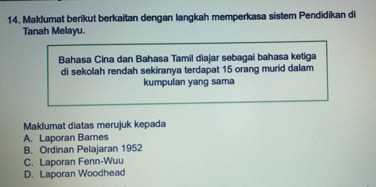 Maklumat berikut berkaitan dengan langkah memperkasa sistem Pendidikan di
Tanah Melayu.
Bahasa Cina dan Bahasa Tamil diajar sebagai bahasa ketiga
di sekolah rendah sekiranya terdapat 15 orang murid dalam
kumpulan yang sama
Maklumat diatas merujuk kepada
A. Laporan Barnes
B. Ordinan Pelajaran 1952
C. Laporan Fenn-Wuu
D. Laporan Woodhead