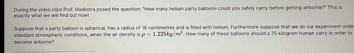 During the video clips Prof. Hoekstra posed the question: "How many helium party balloons could you safely carry before getting airborne?" This is 
exactly what we will find out now! 
Suppose that a party balloon is spherical, has a radius of 16 centimetres and is filled with helium. Furthermore suppose that we do our experiment unde 
standard atmospheric conditions, when the air density is rho =1.225kg/m^3. How many of these balloons should a 75 kilogram human carry in order to 
become airborne?