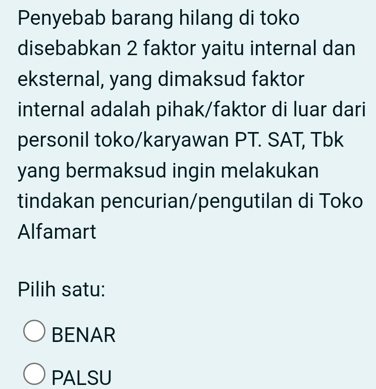 Penyebab barang hilang di toko
disebabkan 2 faktor yaitu internal dan
eksternal, yang dimaksud faktor
internal adalah pihak/faktor di luar dari
personil toko/karyawan PT. SAT, Tbk
yang bermaksud ingin melakukan
tindakan pencurian/pengutilan di Toko
Alfamart
Pilih satu:
BENAR
PALSU