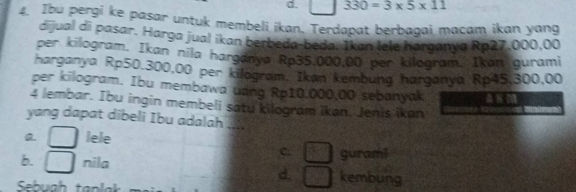 330=3* 5* 11
4. Ibu pergi ke pasar untuk membeli ikan. Terdapat berbagai macam ikan yang
dijual di pasar. Harga jual ikan berbeda-beda. Ikan lele harganya Rp27,000,00
per kilogram. Ikan nila harganya Rp35.000,00 per kilogram. Ikan gurami
harganya Rp50.300,00 per kilogram. Ikan kembung harganya Rp45,300,00
per kilogram. Ibu membawa uang Rp10.000,00 sebanyak
4 lembar. Ibu ingin membeli satu kilogram ikan. Jenis ikan
yang dapat dibeli Ibu adalah_
lele
C.
b. nila
gurami
d kembung
Sehugh tanlak