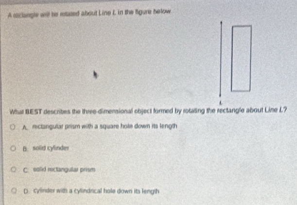 A raclangle wil he resued about Line I, in the figure helow
What BEST describes the three-dimensional object formed by rotating the rectangle about Line L?
A. rectargular prism with a square hole down its length
B. solid cylinder
C. solid rectangular prism
() cylinder with a cylindrical hole down its length