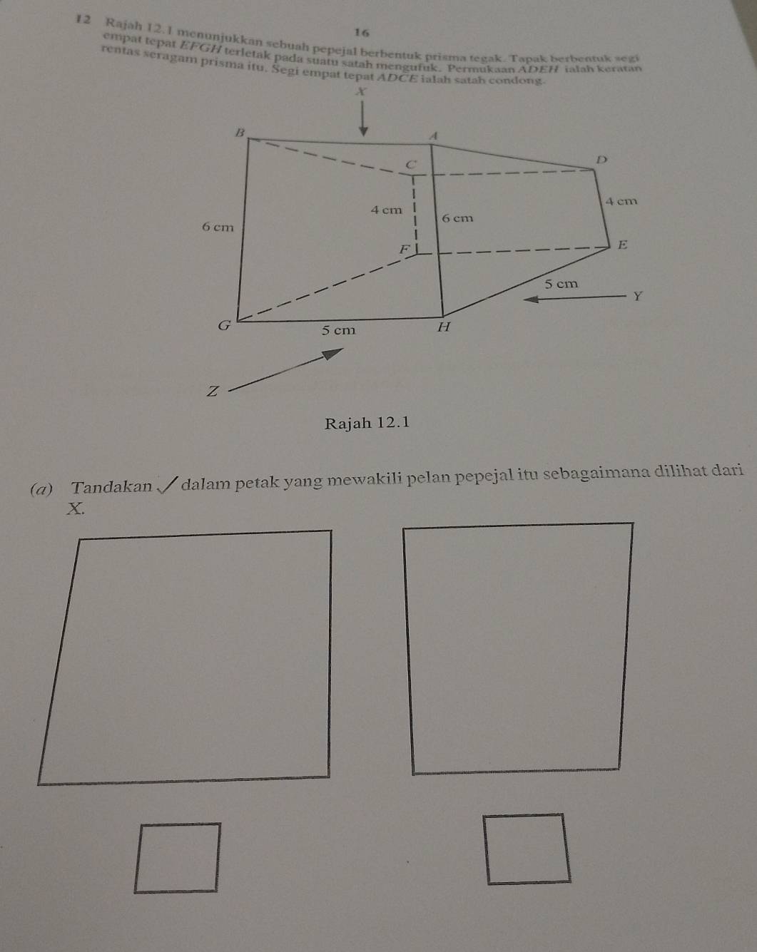 16 
12 Rajah 12.1 menunjukkan sebuah pepejal berbentuk prisma tegak. Tapak berbentuk segi 
empat tepat EFGH terletak pada suatu satah mengufuk. Permukaan ADEH ialah keratan 
rentas seragam prisma itu. Segi empat tepat ADCE ialah satah condong 
Rajah 12.1 
(a) Tandakan √ dalam petak yang mewakili pelan pepejal itu sebagaimana dilihat dari