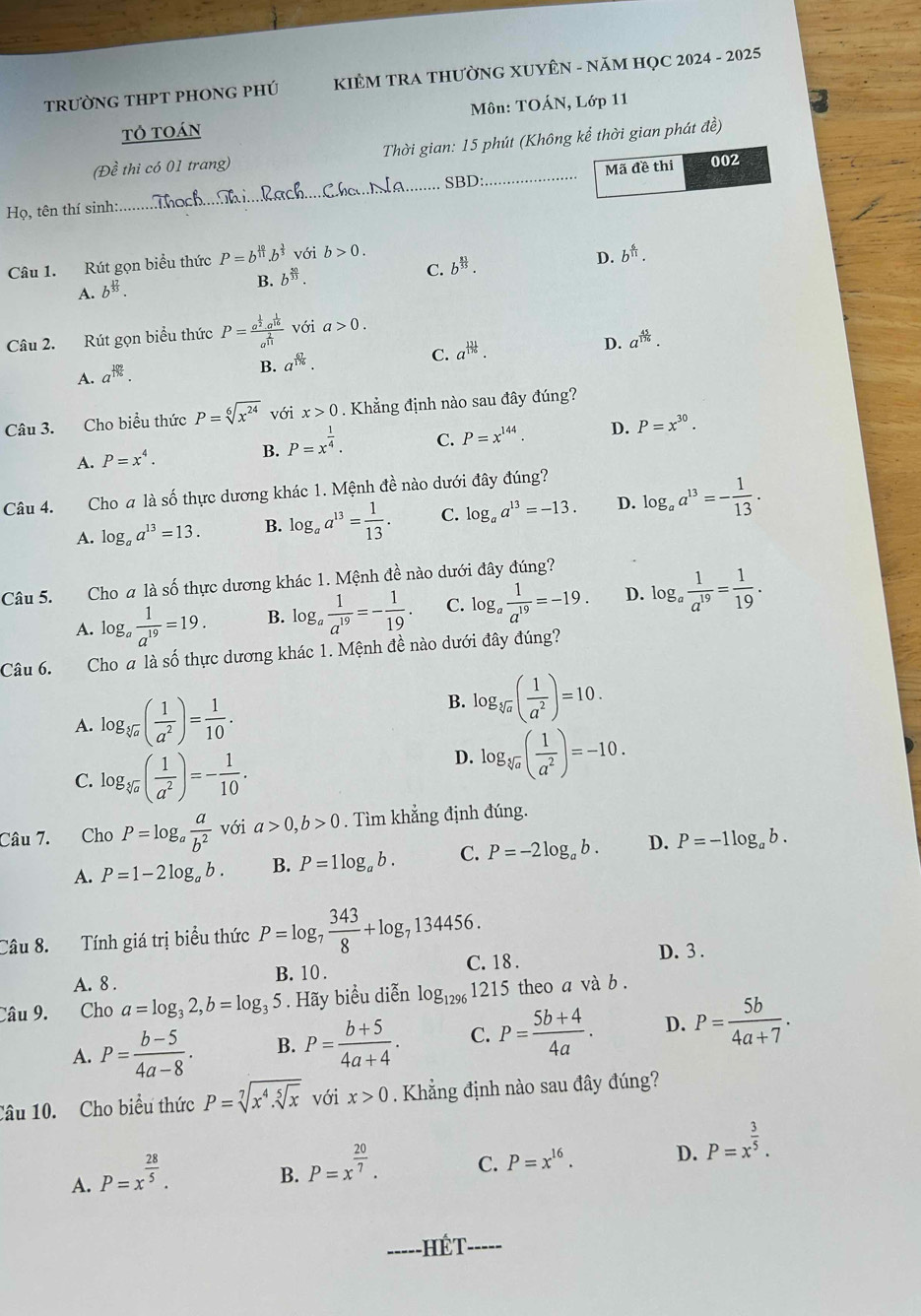 trườnG tHPT phOnG pHÚ  KIÊM TRA THƯỜNG XUYÊN - NăM HỌC 2024 - 2025
tỏ toán Môn: TOÁN, Lớp 11
(Đề thi có 01 trang)  Thời gian: 15 phút (Không kể thời gian phát đề)
SBD:
Họ, tên thí sinh: __Mã đề thi
002
Câu 1. Rút gọn biểu thức P=b^(frac 10)11.b^(frac 3)5 với b>0.
C. b^(frac 81)55.
D. b^(frac 6)11.
A. b^(frac 17)55.
B. b^(frac 50)33.
Câu 2. Rút gọn biểu thức P=frac a^(frac 1)2a^(frac 1)16a^(frac 2)11 với a>0.
C. a^(frac 131)18.
D. a^(frac 45)176.
A. a^(frac 109)176.
B. a^(frac 67)176.
Câu 3. Cho biểu thức P=sqrt[6](x^(24)) với x>0. Khẳng định nào sau đây đúng?
A. P=x^4. B. P=x^(frac 1)4. C. P=x^(144). D. P=x^(30).
Câu 4. Cho a là số thực dương khác 1. Mệnh đề nào dưới đây đúng?
A. log _aa^(13)=13. B. log _aa^(13)= 1/13 . C. log _aa^(13)=-13. D. log _aa^(13)=- 1/13 .
Câu 5. Cho a là số thực dương khác 1. Mệnh đề nào dưới đây đúng?
A. log _a 1/a^(19) =19. B. log _a 1/a^(19) =- 1/19 . C. log _a 1/a^(19) =-19. D. log _a 1/a^(19) = 1/19 .
Câu 6. Cho a là số thực dương khác 1. Mệnh đề nào dưới đây đúng?
A. log _sqrt[3](a)( 1/a^2 )= 1/10 . B. log _sqrt[3](a)( 1/a^2 )=10.
C. log _sqrt[3](a)( 1/a^2 )=- 1/10 .
D. log _sqrt[3](a)( 1/a^2 )=-10.
Câu 7. Cho P=log _a a/b^2  với a>0,b>0. Tìm khẳng định đúng.
A. P=1-2log _ab. B. P=1log _ab. C. P=-2log _ab. D. P=-1log _ab.
Câu 8. Tính giá trị biểu thức P=log _7 343/8 +log _7134456.
A. 8 . B. 10 . C. 18 .
D.3 .
Câu 9. Cho a=log _32,b=log _35. Hãy biểu diễn log _12961215 theo a và b .
A. P= (b-5)/4a-8 . B. P= (b+5)/4a+4 . C. P= (5b+4)/4a . D. P= 5b/4a+7 .
Câu 10. Cho biểu thức P=sqrt[7](x^4.sqrt [5]x) với x>0. Khẳng định nào sau đây đúng?
A. P=x^(frac 28)5.
B. P=x^(frac 20)7.
C. P=x^(16). D. P=x^(frac 3)5.
- HÉT- -----