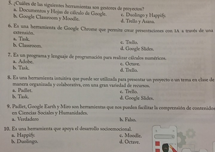 ¿Cuáles de las siguientes herramientas son gestores de proyectos?
a. Documentos y Hojas de cálculo de Google. c. Duolingo y Happify.
b. Google Classroom y Moodle. d. Trello y Asana.
6. Es una herramienta de Google Chrome que permite crear presentaciones con IA a través de una
extensión.
a. Task.
c. Trello.
b. Classroom. d. Google Slides.
7. Es un programa y lenguaje de programación para realizar cálculos numéricos.
a. Adobe. c. Octave.
b. Task. d. Trello.
8. Es una herramienta intuitiva que puede ser utilizada para presentar un proyecto o un tema en clase de
manera organizada y colaborativa, con una gran variedad de recursos.
a. Padlet. c. Trello.
b. Task. d. Google Slides.
9. Padlet, Google Earth y Miro son herramientas que nos pueden facilitar la comprensión de contenidos
en Ciencias Sociales y Humanidades.
a. Verdadero b. Falso.
10. Es una herramienta que apoya el desarrollo socioemocional.
a. Happify. c. Moodle.
b. Duolingo. d. Octave.