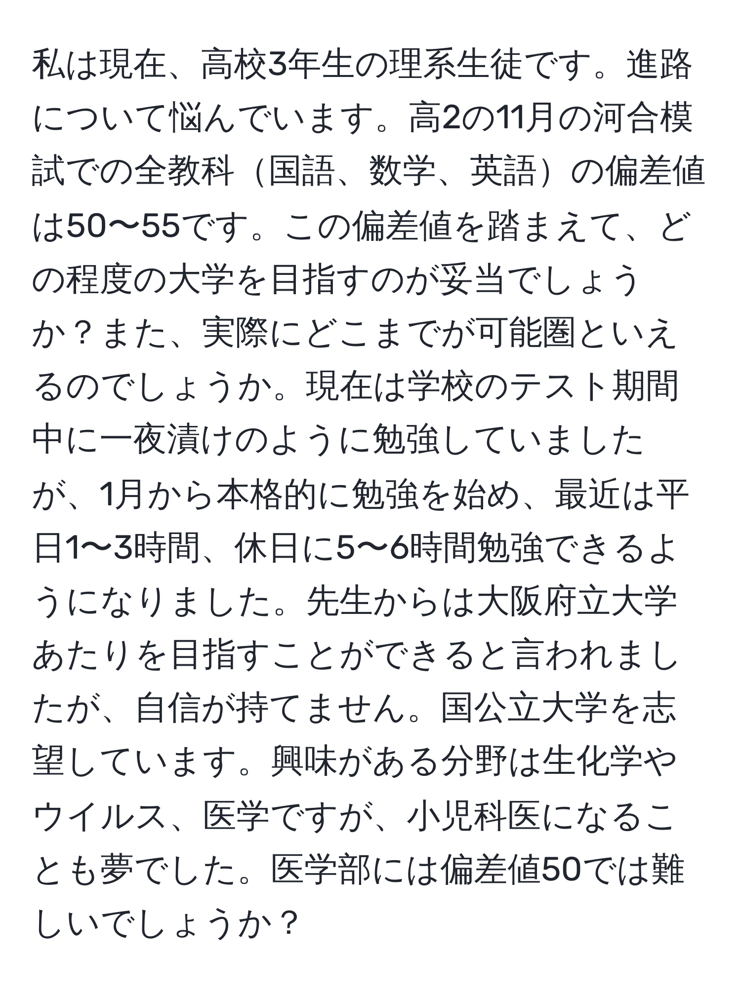 私は現在、高校3年生の理系生徒です。進路について悩んでいます。高2の11月の河合模試での全教科国語、数学、英語の偏差値は50〜55です。この偏差値を踏まえて、どの程度の大学を目指すのが妥当でしょうか？また、実際にどこまでが可能圏といえるのでしょうか。現在は学校のテスト期間中に一夜漬けのように勉強していましたが、1月から本格的に勉強を始め、最近は平日1〜3時間、休日に5〜6時間勉強できるようになりました。先生からは大阪府立大学あたりを目指すことができると言われましたが、自信が持てません。国公立大学を志望しています。興味がある分野は生化学やウイルス、医学ですが、小児科医になることも夢でした。医学部には偏差値50では難しいでしょうか？