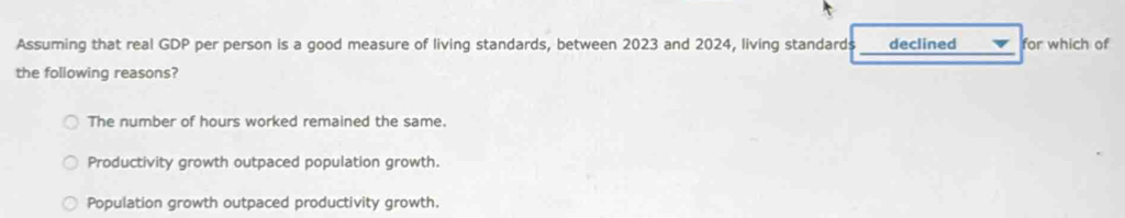 Assuming that real GDP per person is a good measure of living standards, between 2023 and 2024, living standards _declined_ for which of
the following reasons?
The number of hours worked remained the same.
Productivity growth outpaced population growth.
Population growth outpaced productivity growth.