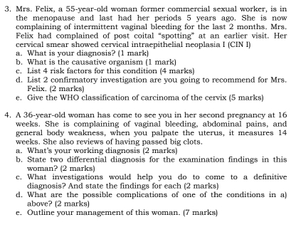 Mrs. Felix, a 55-year-old woman former commercial sexual worker, is in 
the menopause and last had her periods 5 years ago. She is now 
complaining of intermittent vaginal bleeding for the last 2 months. Mrs. 
Felix had complained of post coital “spotting” at an earlier visit. Her 
cervical smear showed cervical intraepithelial neoplasia I (CIN I) 
a. What is your diagnosis? (1 mark) 
b. What is the causative organism (1 mark) 
c. List 4 risk factors for this condition (4 marks) 
d. List 2 confirmatory investigation are you going to recommend for Mrs. 
Felix. (2 marks) 
e. Give the WHO classification of carcinoma of the cervix (5 marks) 
4. A 36-year -old woman has come to see you in her second pregnancy at 16
weeks. She is complaining of vaginal bleeding, abdominal pains, and 
general body weakness, when you palpate the uterus, it measures 14
weeks. She also reviews of having passed big clots. 
a. What's your working diagnosis (2 marks) 
b. State two differential diagnosis for the examination findings in this 
woman? (2 marks) 
c. What investigations would help you do to come to a definitive 
diagnosis? And state the findings for each (2 marks) 
d. What are the possible complications of one of the conditions in al 
above? (2 marks) 
e. Outline your management of this woman. (7 marks)