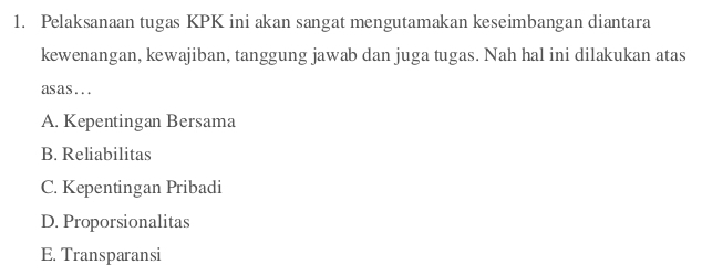 Pelaksanaan tugas KPK ini akan sangat mengutamakan keseimbangan diantara
kewenangan, kewajiban, tanggung jawab dan juga tugas. Nah hal ini dilakukan atas
asas...
A. Kepentingan Bersama
B. Reliabilitas
C. Kepentingan Pribadi
D. Proporsionalitas
E. Transparansi