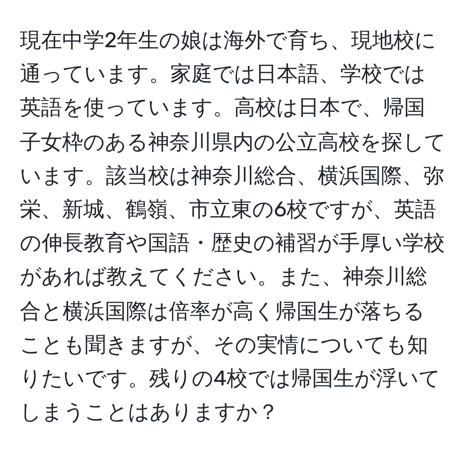 現在中学2年生の娘は海外で育ち、現地校に通っています。家庭では日本語、学校では英語を使っています。高校は日本で、帰国子女枠のある神奈川県内の公立高校を探しています。該当校は神奈川総合、横浜国際、弥栄、新城、鶴嶺、市立東の6校ですが、英語の伸長教育や国語・歴史の補習が手厚い学校があれば教えてください。また、神奈川総合と横浜国際は倍率が高く帰国生が落ちることも聞きますが、その実情についても知りたいです。残りの4校では帰国生が浮いてしまうことはありますか？