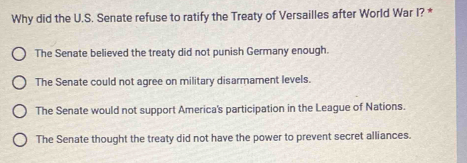 Why did the U.S. Senate refuse to ratify the Treaty of Versailles after World War I? *
The Senate believed the treaty did not punish Germany enough.
The Senate could not agree on military disarmament levels.
The Senate would not support America's participation in the League of Nations.
The Senate thought the treaty did not have the power to prevent secret alliances.