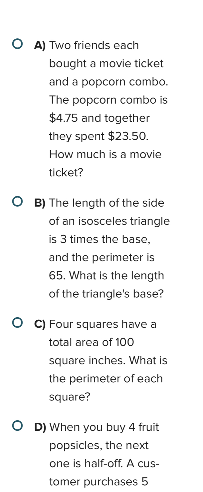 Two friends each 
bought a movie ticket 
and a popcorn combo. 
The popcorn combo is
$4.75 and together 
they spent $23.50. 
How much is a movie 
ticket? 
B) The length of the side 
of an isosceles triangle 
is 3 times the base, 
and the perimeter is
65. What is the length 
of the triangle's base? 
C) Four squares have a 
total area of 100
square inches. What is 
the perimeter of each 
square? 
D) When you buy 4 fruit 
popsicles, the next 
one is half-off. A cus- 
tomer purchases 5