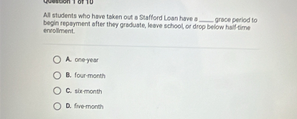 All students who have taken out a Stafford Loan have a _grace period to
begin repayment after they graduate, leave school, or drop below half-time
enrollment.
A. one-year
B. four-month
C. six-month
D. five month