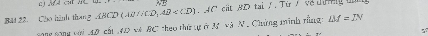 MA cat BC lại . 
NB 
Bài 22. Cho hình thang ABCD (AB//CD, AB . AC cắt BD tại I. Từ I về dương tháng 
song song với AB cắt AD và BC theo thứ tự ở M và N . Chứng minh rằng: IM=IN
S2