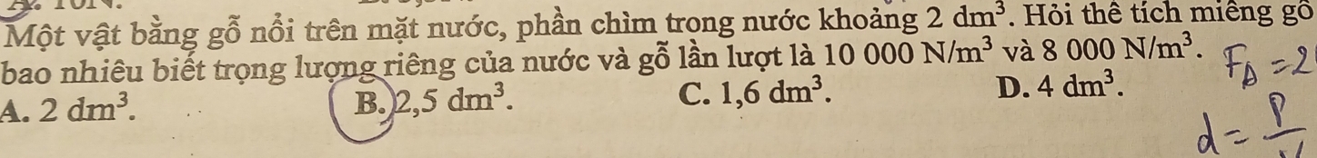 Một vật bằng gỗ nổi trên mặt nước, phần chìm trong nước khoảng 2dm^3. Hỏi thể tích miêng gô
bao nhiêu biết trọng lượng riêng của nước và gỗ lần lượt là 10000N/m^3 và 8000N/m^3.
A. 2dm^3. B. 2,5dm^3. C. 1,6dm^3. D. 4dm^3.