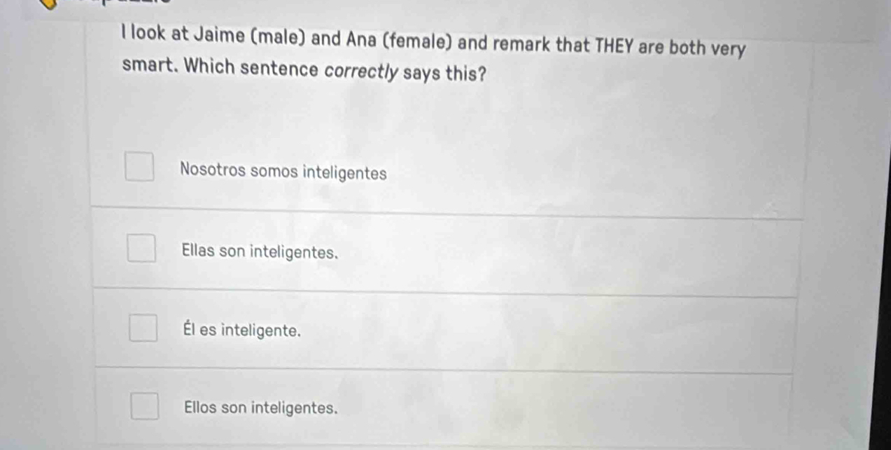 look at Jaime (male) and Ana (female) and remark that THEY are both very
smart. Which sentence correctly says this?
Nosotros somos inteligentes
Ellas son inteligentes.
Él es inteligente.
Ellos son inteligentes.