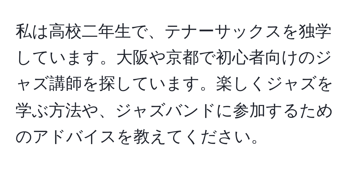 私は高校二年生で、テナーサックスを独学しています。大阪や京都で初心者向けのジャズ講師を探しています。楽しくジャズを学ぶ方法や、ジャズバンドに参加するためのアドバイスを教えてください。