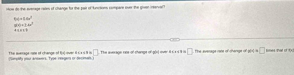 How do the average rates of change for the pair of functions compare over the given interval?
f(x)=0.6x^2
g(x)=2.4x^2
4≤ x≤ 9
The average rate of change of f(x) over 4≤ x≤ 9 is □. The average rate of change of g(x) over 4≤ x≤ 9 is □ . The average rate of change of g(x) is □ times that of f(x)
(Simplify your answers. Type integers or decimals.)