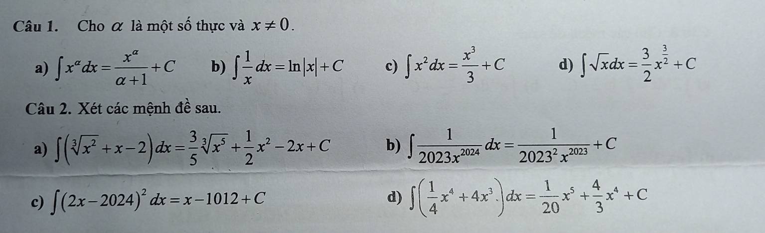 Cho α là một số thực và x!= 0.
a) ∈t x^(alpha)dx= x^(alpha)/alpha +1 +C b) ∈t  1/x dx=ln |x|+C c) ∈t x^2dx= x^3/3 +C d) ∈t sqrt(x)dx= 3/2 x^(frac 3)2+C
Câu 2. Xét các mệnh đề sau.
a) ∈t (sqrt[3](x^2)+x-2)dx= 3/5 sqrt[3](x^5)+ 1/2 x^2-2x+C b) ∈t  1/2023x^(2024) dx= 1/2023^2x^(2023) +C
c) ∈t (2x-2024)^2dx=x-1012+C d) ∈t ( 1/4 x^4+4x^3)dx= 1/20 x^5+ 4/3 x^4+C