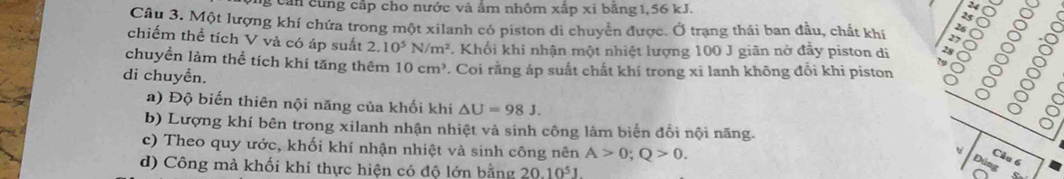 cản cùng cấp cho nước và ẩm nhôm xấp xỉ bằng1, 56 kJ. 
Cầu 3. Một lượng khí chứa trong một xilanh có piston di chuyển được. Ở trạng thái ban đầu, chất khí 
chiếm thể tích V và có áp suất 2.10^5N/m^2. Khối khí nhận một nhiệt lượng 100 J giãn nở đẫy piston di 
di chuyền. 7. Coi rằng áp suất chất khí trong xi lanh không đổi khi piston § g 
chuyển làm thể tích khí tăng thêm 10cm^3
a) Độ biến thiên nội năng của khối khí △ U=98J. 
b) Lượng khí bên trong xilanh nhận nhiệt và sinh công làm biến đổi nội năng. 
c) Theo quy ước, khối khí nhận nhiệt và sinh công nên A>0; Q>0. 
d) Công mà khối khí thực hiện có độ lớn bằng 20.10^5J