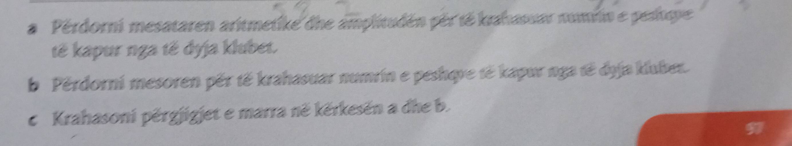 a Pérdorni mesataren aritmetike dhe amplitudén pér té krahasuar numrin e pesítupe 
tế kapur nga tế dyja klubet. 
b Pérdorni mesoren pếr tế krahasuar numrin e peshqve tė kapur nga tế dyja kluber. 
c Krahasoni pěrgjigjet e marra në kěrkesën a dhe b.