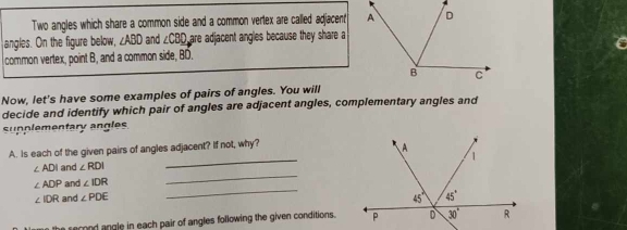 Two angles which share a common side and a common vertex are called adjacent
angles. On the figure below, ∠ ABD and ∠ CBD are adjacent angles because they share a
common vertex, point B, and a common side, BÖ.
Now, let's have some examples of pairs of angles. You will
decide and identify which pair of angles are adjacent angles, complementary angles and
supplementary angles
_
A. Is each of the given pairs of angles adjacent? If not, why?
_
∠ ADI and ∠ RDI
_
∠ ADP and ∠ IDR
∠ IDR and ∠ PDE
the serond angle in each pair of angles following the given conditions.