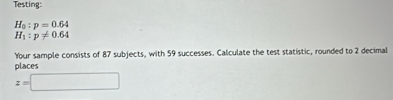 Testing:
H_0:p=0.64
H_1:p!= 0.64
Your sample consists of 87 subjects, with 59 successes. Calculate the test statistic, rounded to 2 decimal 
places
z=□