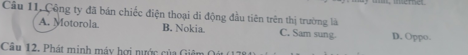 tl, internet.
Câu 11, Cộng ty đã bán chiếc điện thoại di động đầu tiên trên thị trường là
A. Motorola. B. Nokia. C. Sam sung. D. Oppo.
Câu 12. Phát minh máy hợi nước của Giêm Q át