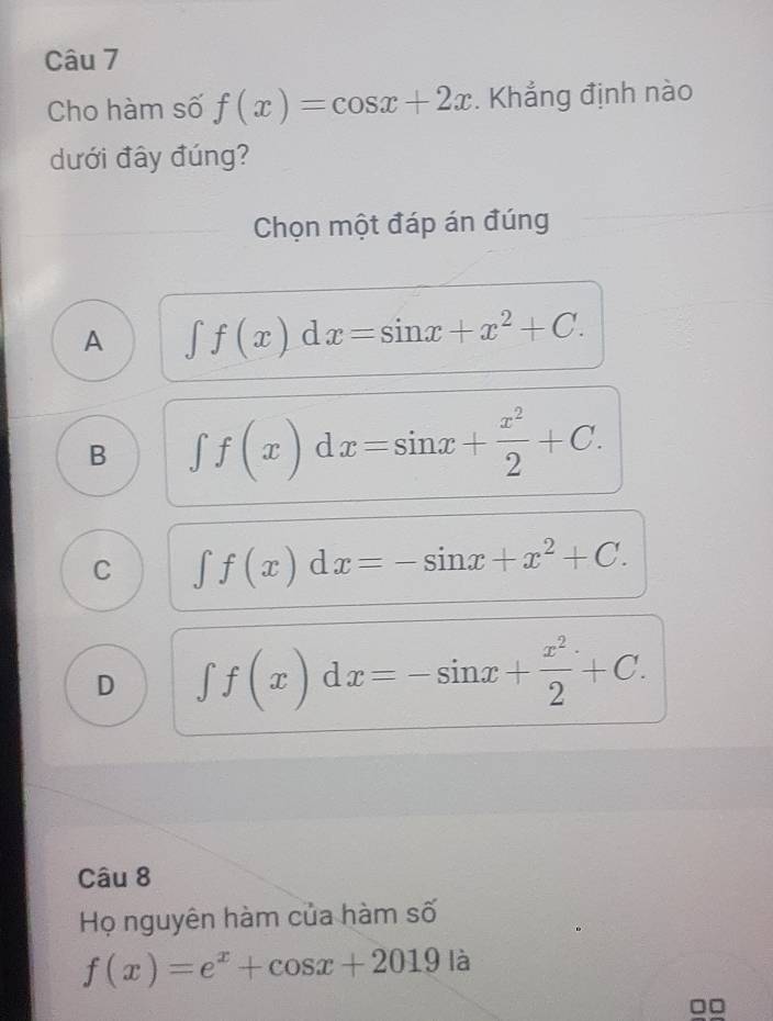 Cho hàm số f(x)=cos x+2x. Khẳng định nào
dưới đây đúng?
Chọn một đáp án đúng
A ∈t f(x)dx=sin x+x^2+C.
B ∈t f(x)dx=sin x+ x^2/2 +C.
C ∈t f(x)dx=-sin x+x^2+C.
D ∈t f(x)dx=-sin x+ x^2/2 +C. 
Câu 8
Họ nguyên hàm của hàm số
f(x)=e^x+cos x+2019 là
□□