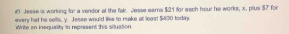 #3 Jesse is working for a vendor at the fair. Jesse ears $21 for each hour he works, x, plus $7 for 
every hat he sells, y. Jesse would like to make at least $400 today. 
Write an inequality to represent this situation.