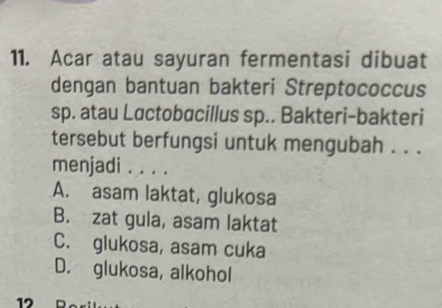 Acar atau sayuran fermentasi dibuat
dengan bantuan bakteri Streptococcus
sp. atau Lɑctobacillus sp.. Bakteri-bakteri
tersebut berfungsi untuk mengubah . . .
menjadi . . . .
A. asam laktat, glukosa
B. zat gula, asam laktat
C. glukosa, asam cuka
D. glukosa, alkohol
12