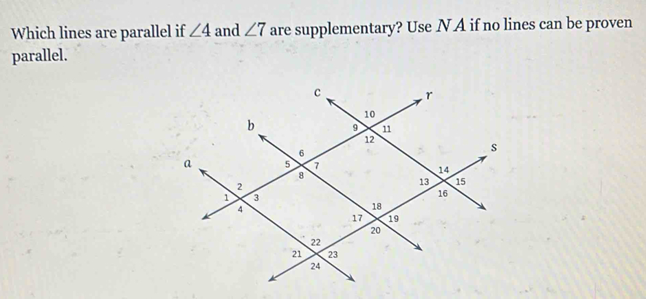 Which lines are parallel if ∠ 4 and ∠ 7 are supplementary? Use N A if no lines can be proven 
parallel.