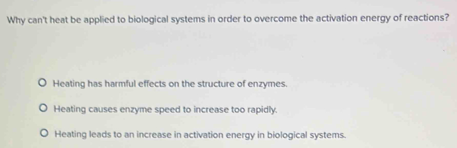 Why can't heat be applied to biological systems in order to overcome the activation energy of reactions?
Heating has harmful effects on the structure of enzymes.
Heating causes enzyme speed to increase too rapidly.
Heating leads to an increase in activation energy in biological systems.