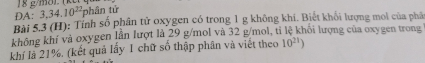 18 g/mol. (kế) 
DA: 3, 34.10^(22)phan tử 
Bài 5.3 (H): Tính số phân tử oxygen có trong 1 g không khí. Biết khối lượng mol của phâ 
không khí và oxygen lần lượt là 29 g/mol và 32 g/mol, tỉ lệ khối lượng của oxygen trong 
khí là 21%. (kết quả lấy 1 chữ số thập phân và viết theo 10^(21))