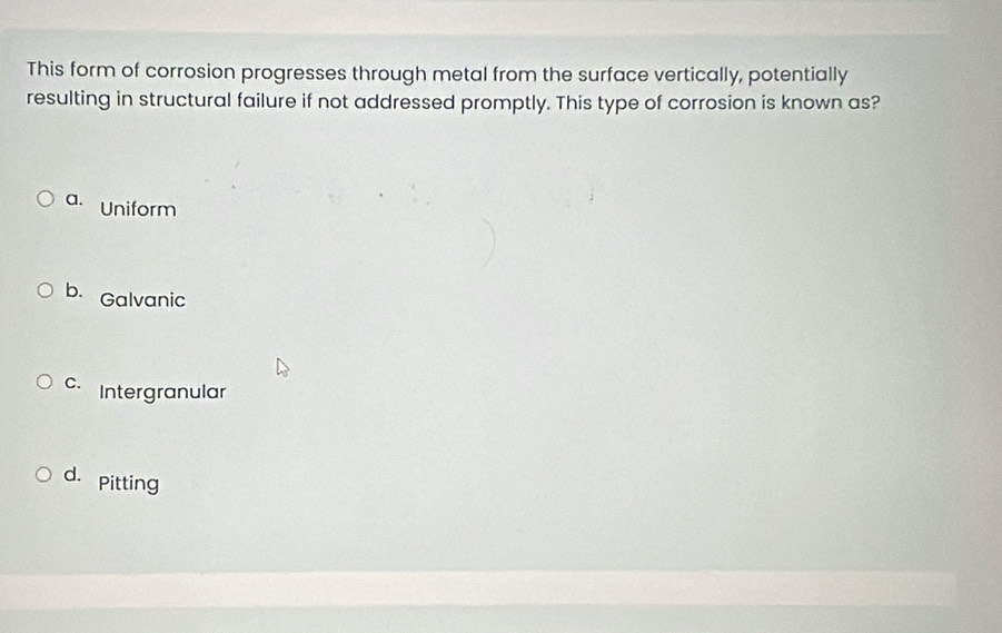 This form of corrosion progresses through metal from the surface vertically, potentially
resulting in structural failure if not addressed promptly. This type of corrosion is known as?
a. Uniform
b. Galvanic
c Intergranular
d. pitting