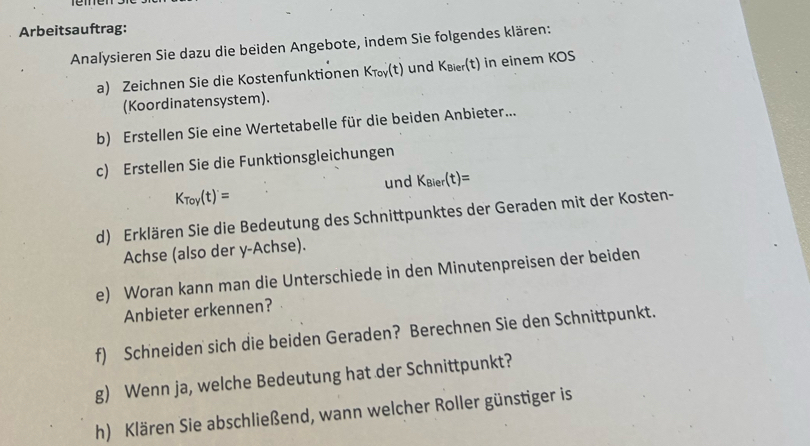 Arbeitsauftrag: 
Analysieren Sie dazu die beiden Angebote, indem Sie folgendes klären: 
a) Zeichnen Sie die Kostenfunktionen K_Toy(t) und K_Bier(t) in einem (0
(Koordinatensystem). 
b) Erstellen Sie eine Wertetabelle für die beiden Anbieter... 
c) Erstellen Sie die Funktionsgleichungen 
und K_Bier(t)=
K_Toy(t)'=
d) Erklären Sie die Bedeutung des Schnittpunktes der Geraden mit der Kosten- 
Achse (also der y-Achse). 
e) Woran kann man die Unterschiede in den Minutenpreisen der beiden 
Anbieter erkennen? 
f) Schneiden sich die beiden Geraden? Berechnen Sie den Schnittpunkt. 
g) Wenn ja, welche Bedeutung hat der Schnittpunkt? 
h) Klären Sie abschließend, wann welcher Roller günstiger is