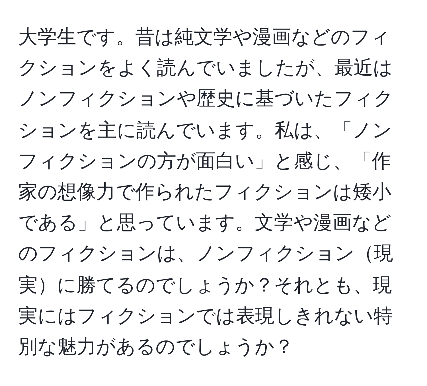 大学生です。昔は純文学や漫画などのフィクションをよく読んでいましたが、最近はノンフィクションや歴史に基づいたフィクションを主に読んでいます。私は、「ノンフィクションの方が面白い」と感じ、「作家の想像力で作られたフィクションは矮小である」と思っています。文学や漫画などのフィクションは、ノンフィクション現実に勝てるのでしょうか？それとも、現実にはフィクションでは表現しきれない特別な魅力があるのでしょうか？