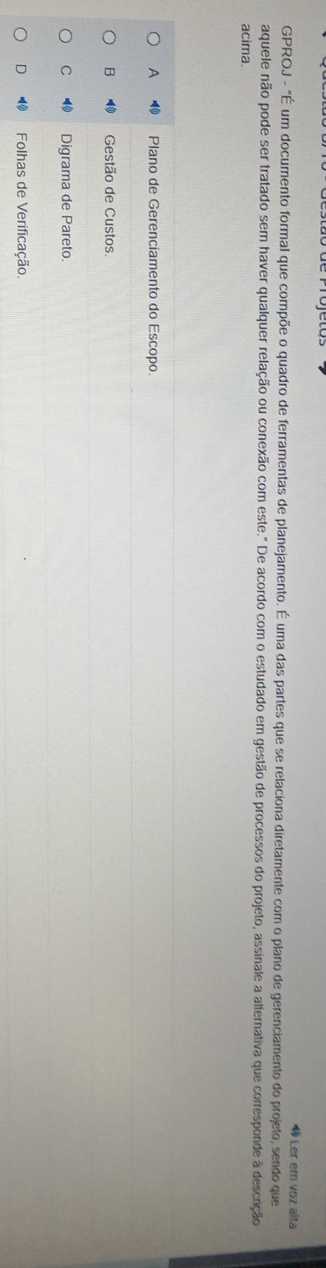 « Ler em voz alta
GPROJ - "É um documento formal que compõe o quadro de ferramentas de planejamento. É uma das partes que se relaciona diretamente com o plano de gerenciamento do projeto, sendo que
aquele não pode ser tratado sem haver qualquer relação ou conexão com este." De acordo com o estudado em gestão de processos do projeto, assinale a alternativa que corresponde à descrição
acima.
A Plano de Gerenciamento do Escopo.
B Gestão de Custos.
C Digrama de Pareto.
D ⑲ Folhas de Verificação.