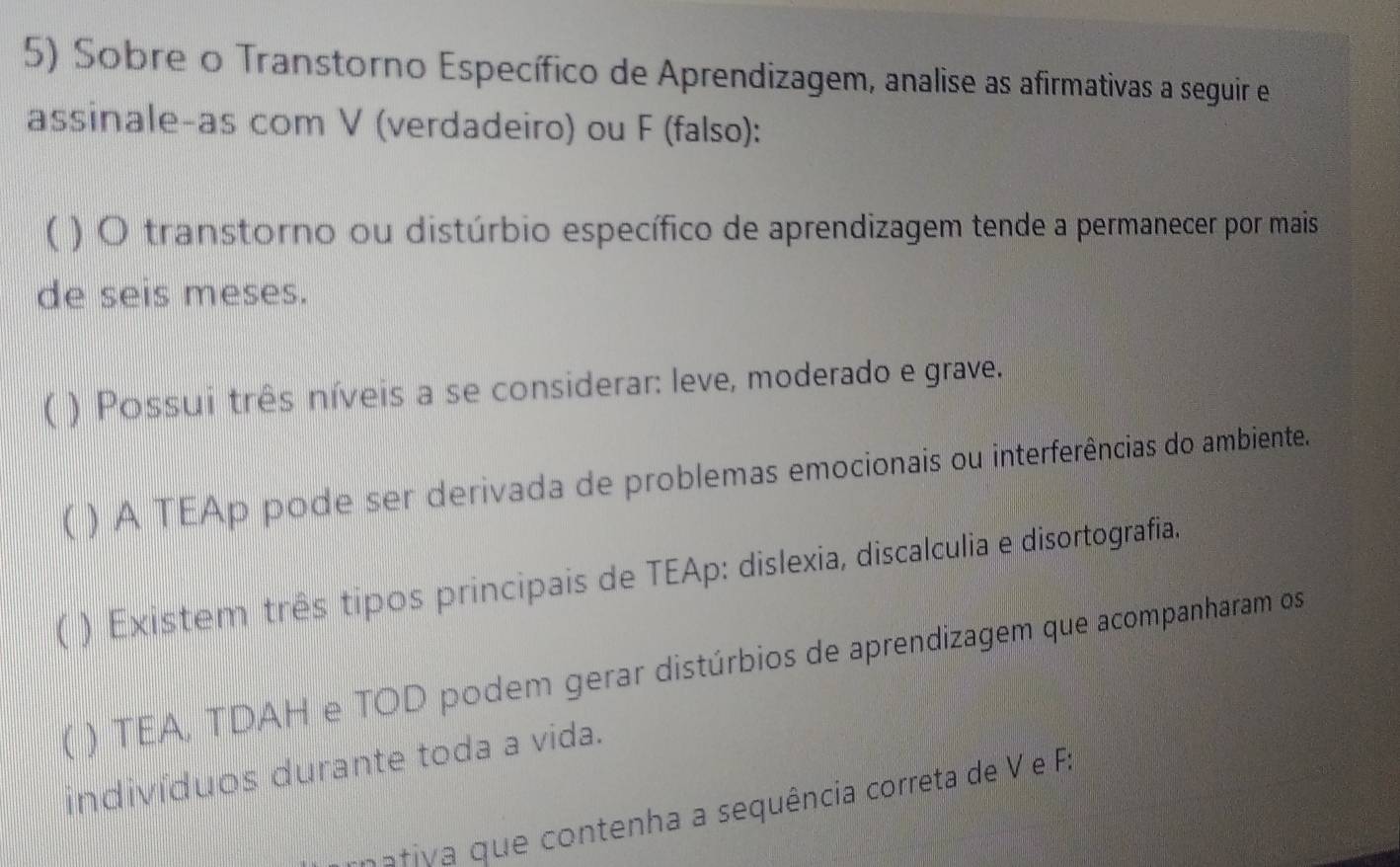 Sobre o Transtorno Específico de Aprendizagem, analise as afirmativas a seguir e 
assinale-as com V (verdadeiro) ou F (falso): 
( ) O transtorno ou distúrbio específico de aprendizagem tende a permanecer por mais 
de seis meses. 
) Possui três níveis a se considerar: leve, moderado e grave. 
 ) A TEAp pode ser derivada de problemas emocionais ou interferências do ambiente. 
) Existem três tipos principais de TEAp: dislexia, discalculia e disortografia. 
) TEA, TDAH e TOD podem gerar distúrbios de aprendizagem que acompanharam os 
indivíduos durante toda a vida. 
aiv que contenha a sequência correta de V e F.