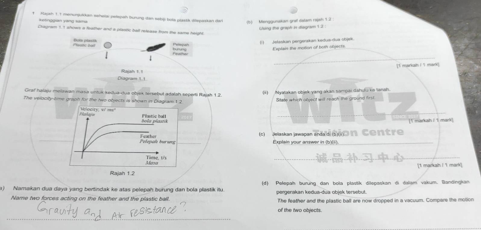 Rajah 1.1 menunjukkan sehelai pelepah burung dan sebiji bola plastik dilepaskan dari (b) Menggunakan graf dalam rajah 1.2 : 
ketinggian yang sama 
Using the graph in diagram 1.2 : 
Diagram 1.1 shows a feather and a plastic ball release from the same height. 
Bola plastik Pelepah 
(I) Jelaskan pergerakan kedua-dua objek. 
Plastic ball burung Explain the motion of both objects._ 
_ 
Feather 
[1 markah / 1 mark] 
Rajah 1.1 
Diagram 1.1 
_ 
Graf halaju melawan masa untuk kedua-dua objek tersebut adalah seperti Rajah 1.2. 
(ii) Nyatakan objek yang akan sampai dahulu ke tanah. 
The velocity-time graph for the two objects is shown in Diagram 1.2. 
State which object will reach the ground first. 
Velocity, v/ ms¹
Halaju Plastic ball 2017 
_ 
bola plastik 
[1 markah / 1 mark] 
Feather (c) Jelaskan jawapan anda di (b)(ii). en 
Pelepah burung Explain your answer in (b)(ii)._ 
Time, t/s
_ 
_ 
Masa 
[1 markah / 1 mark] 
Rajah 1.2 
(d) Pelepah burung dan bola plastik dilepaskan di dalam vakum. Bandingkan 
a) Namakan dua daya yang bertindak ke atas pelepah burung dan bola plastik itu. 
pergerakan kedua-dua objek tersebut. 
Name two forces acting on the feather and the plastic ball. 
The feather and the plastic ball are now dropped in a vacuum. Compare the motion 
of the two objects. 
___