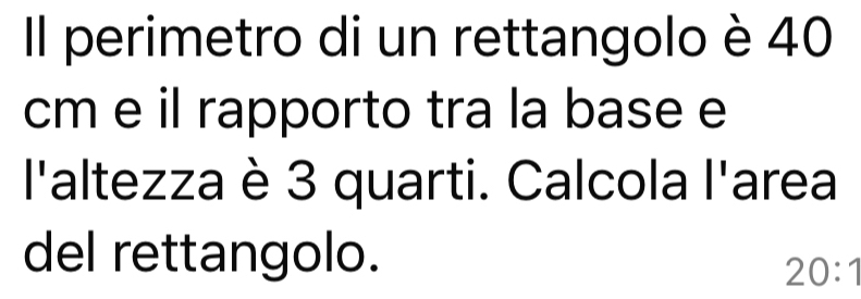 Il perimetro di un rettangolo è 40
cm e il rapporto tra la base e 
l'altezza è 3 quarti. Calcola l'area 
del rettangolo.
20:1