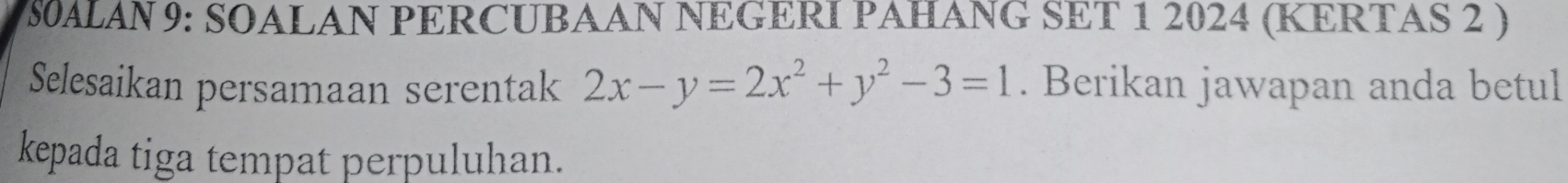 8S0ALAN 9: SOALAN PERCUBAAN NEGERI PAHANG SET 1 2024 (KERTAS 2 ) 
Selesaikan persamaan serentak 2x-y=2x^2+y^2-3=1. Berikan jawapan anda betul 
kepada tiga tempat perpuluhan.