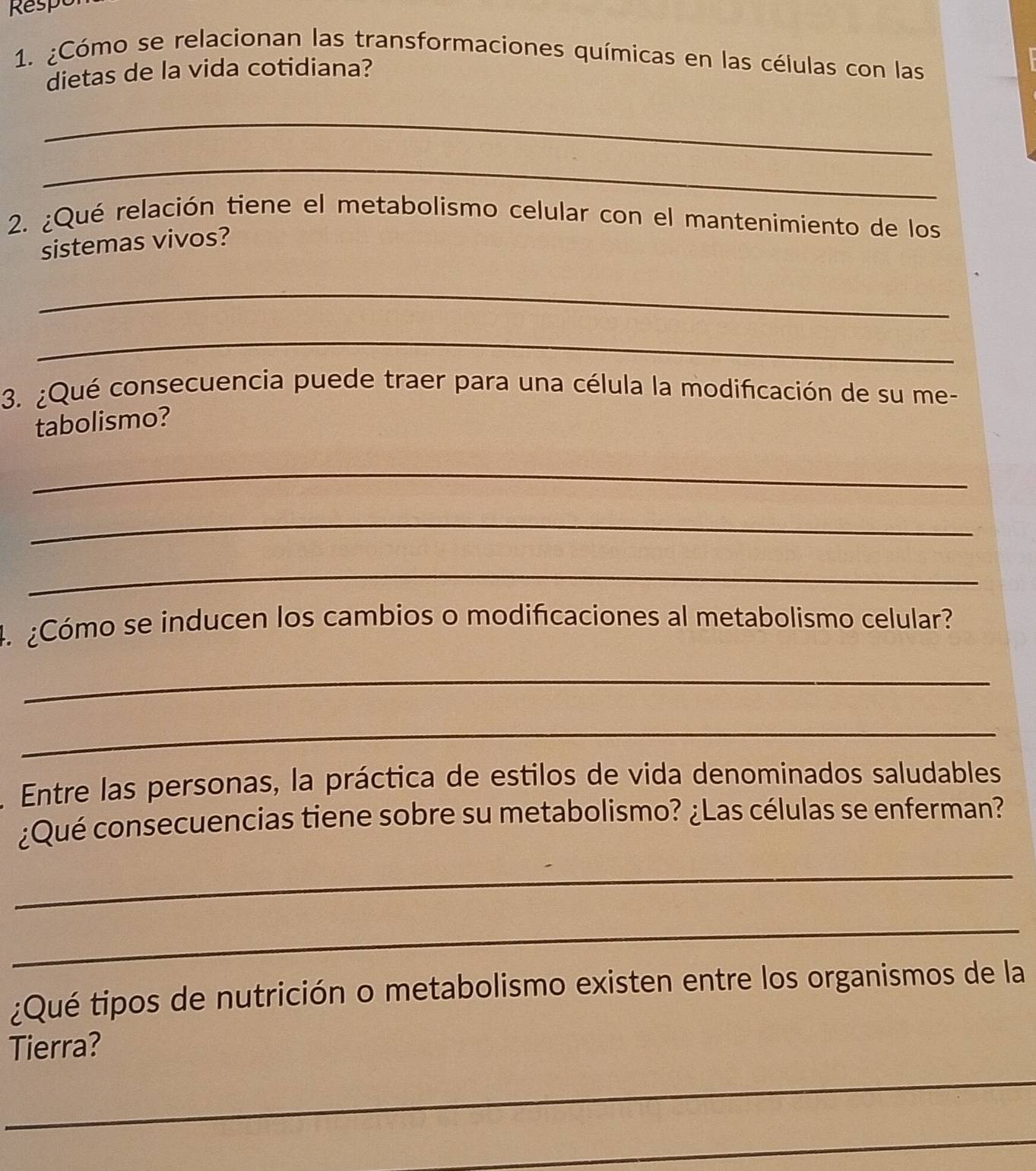 Respt 
1. ¿Cómo se relacionan las transformaciones químicas en las células con las 
dietas de la vida cotidiana? 
_ 
_ 
2. ¿Qué relación tiene el metabolismo celular con el mantenimiento de los 
sistemas vivos? 
_ 
_ 
3. ¿Qué consecuencia puede traer para una célula la modificación de su me- 
tabolismo? 
_ 
_ 
_ 
4. ¿Cómo se inducen los cambios o modificaciones al metabolismo celular? 
_ 
_ 
Entre las personas, la práctica de estilos de vida denominados saludables 
¿Qué consecuencias tiene sobre su metabolismo? ¿Las células se enferman? 
_ 
_ 
¿Qué tipos de nutrición o metabolismo existen entre los organismos de la 
Tierra? 
_ 
_