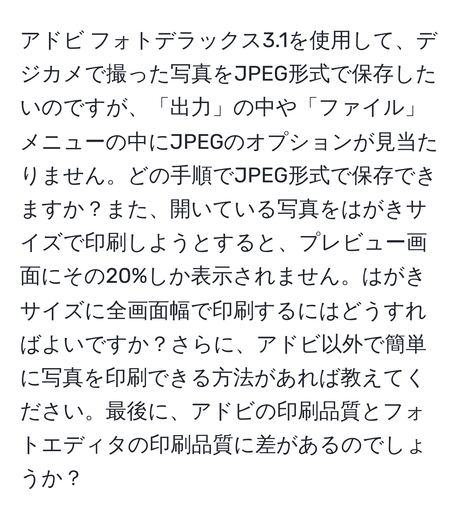 アドビ フォトデラックス3.1を使用して、デジカメで撮った写真をJPEG形式で保存したいのですが、「出力」の中や「ファイル」メニューの中にJPEGのオプションが見当たりません。どの手順でJPEG形式で保存できますか？また、開いている写真をはがきサイズで印刷しようとすると、プレビュー画面にその20%しか表示されません。はがきサイズに全画面幅で印刷するにはどうすればよいですか？さらに、アドビ以外で簡単に写真を印刷できる方法があれば教えてください。最後に、アドビの印刷品質とフォトエディタの印刷品質に差があるのでしょうか？